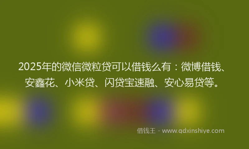 2025年的微信微粒贷可以借钱么有：微博借钱、安鑫花、小米贷、闪贷宝速融、安心易贷等。