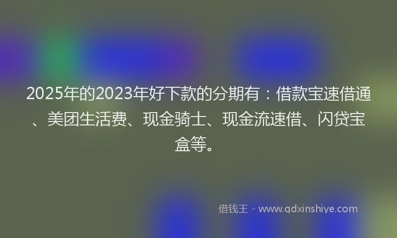 2025年的2023年好下款的分期有：借款宝速借通、美团生活费、现金骑士、现金流速借、闪贷宝盒等。