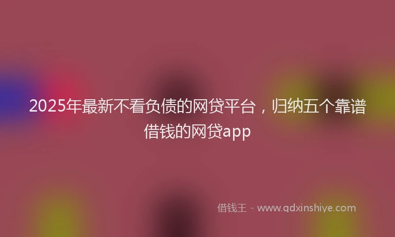 2025年最新不看负债的网贷平台，归纳五个靠谱借钱的网贷app