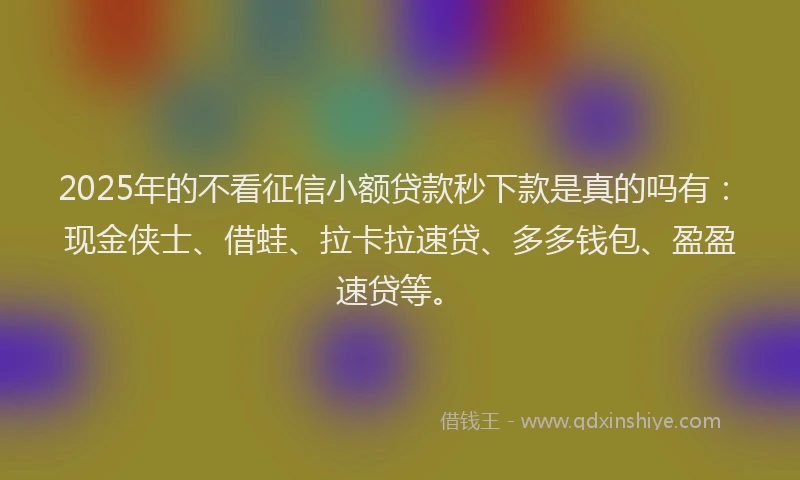 2025年的不看征信小额贷款秒下款是真的吗有：现金侠士、借蛙、拉卡拉速贷、多多钱包、盈盈速贷等。