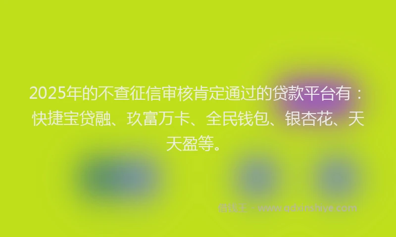 2025年的不查征信审核肯定通过的贷款平台有：快捷宝贷融、玖富万卡、全民钱包、银杏花、天天盈等。
