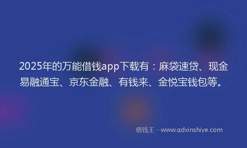 2025年的万能借钱app下载有：麻袋速贷、现金易融通宝、京东金融、有钱来、金悦宝钱包等。