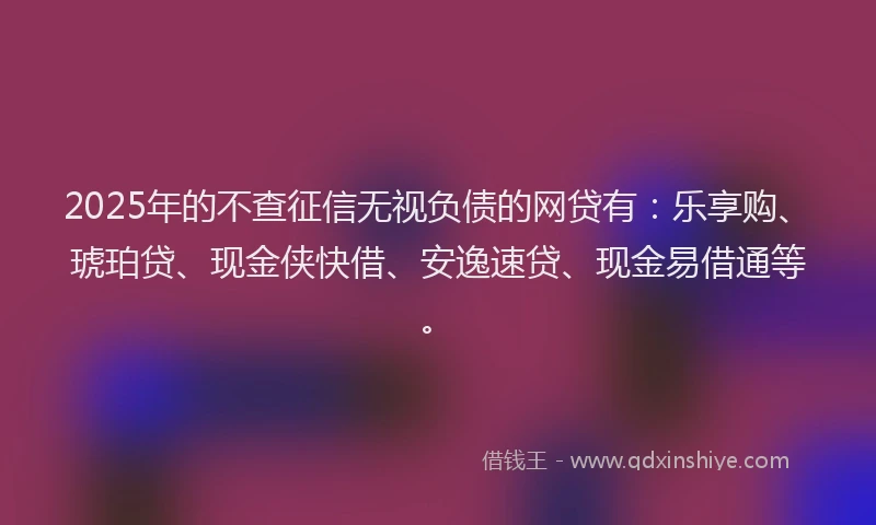 2025年的不查征信无视负债的网贷有：乐享购、琥珀贷、现金侠快借、安逸速贷、现金易借通等。