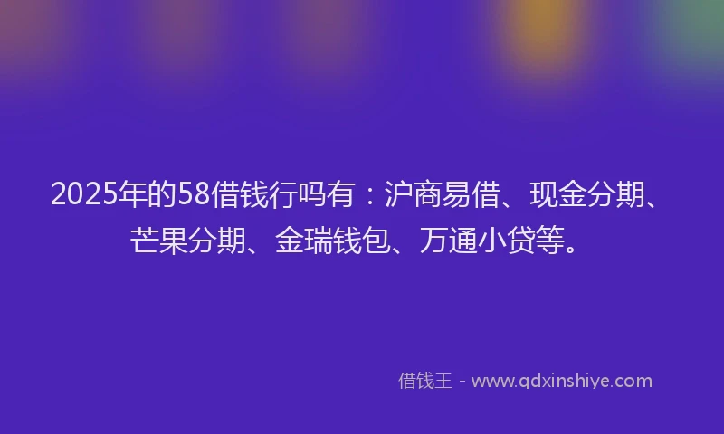 2025年的58借钱行吗有：沪商易借、现金分期、芒果分期、金瑞钱包、万通小贷等。