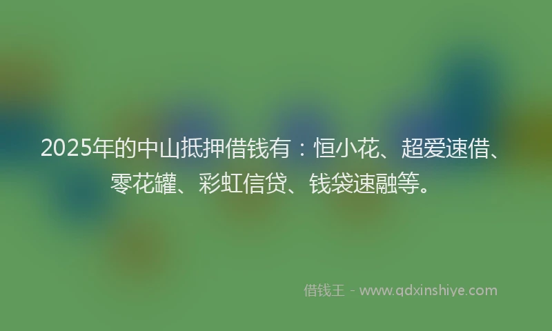 2025年的中山抵押借钱有：恒小花、超爱速借、零花罐、彩虹信贷、钱袋速融等。