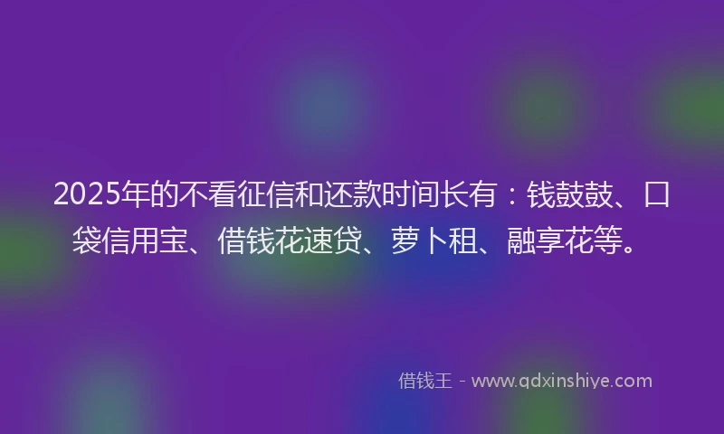 2025年的不看征信和还款时间长有：钱鼓鼓、口袋信用宝、借钱花速贷、萝卜租、融享花等。