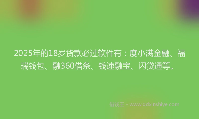 2025年的18岁货款必过软件有：度小满金融、福瑞钱包、融360借条、钱速融宝、闪贷通等。