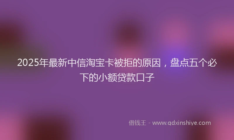 2025年最新中信淘宝卡被拒的原因，盘点五个必下的小额贷款口子