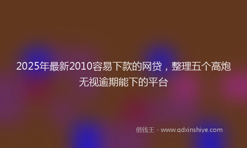 2025年最新2010容易下款的网贷，整理五个高炮无视逾期能下的平台