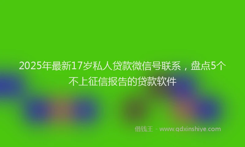 2025年最新17岁私人贷款微信号联系，盘点5个不上征信报告的贷款软件