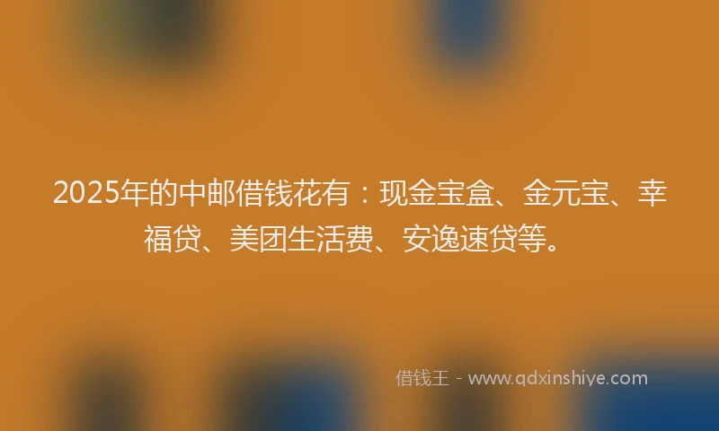 2025年的中邮借钱花有：现金宝盒、金元宝、幸福贷、美团生活费、安逸速贷等。