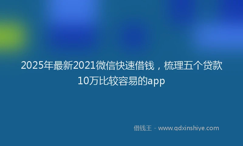 2025年最新2021微信快速借钱，梳理五个贷款10万比较容易的app