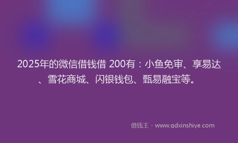 2025年的微信借钱借 200有：小鱼免审、享易达、雪花商城、闪银钱包、甄易融宝等。