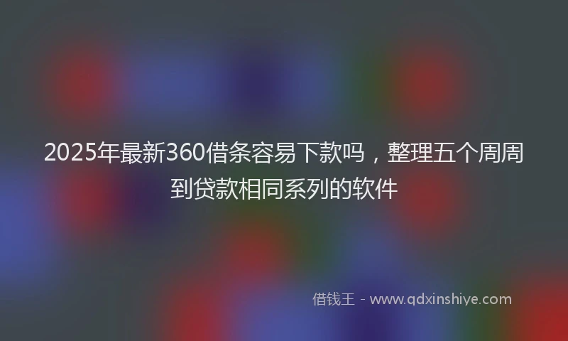 2025年最新360借条容易下款吗，整理五个周周到贷款相同系列的软件
