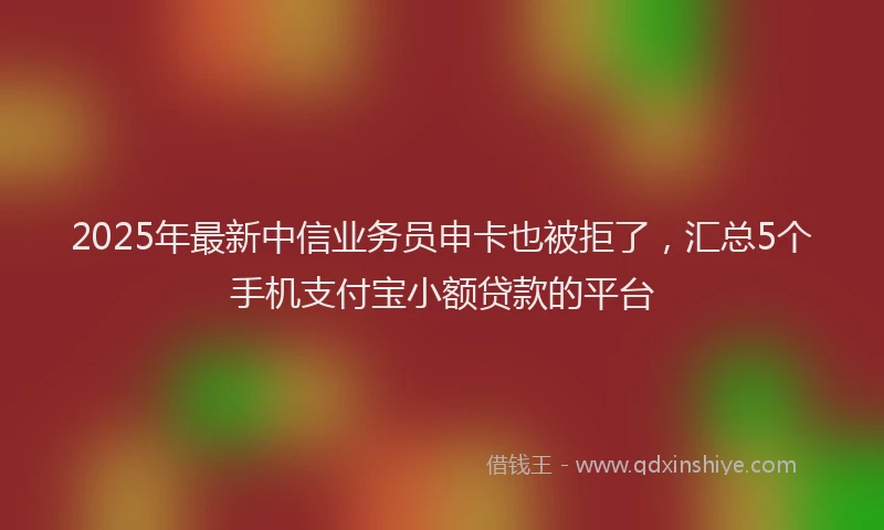 2025年最新中信业务员申卡也被拒了，汇总5个手机支付宝小额贷款的平台