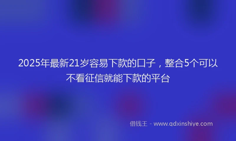 2025年最新21岁容易下款的口子，整合5个可以不看征信就能下款的平台