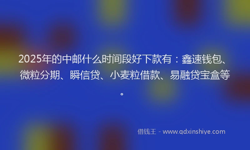 2025年的中邮什么时间段好下款有：鑫速钱包、微粒分期、瞬信贷、小麦粒借款、易融贷宝盒等。