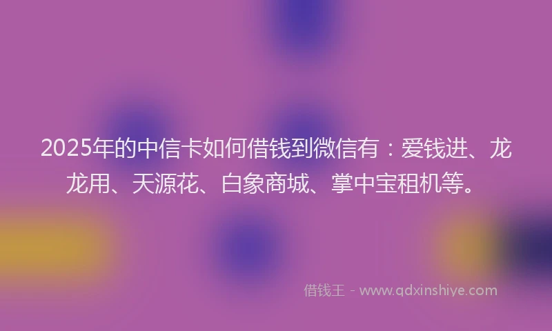 2025年的中信卡如何借钱到微信有：爱钱进、龙龙用、天源花、白象商城、掌中宝租机等。