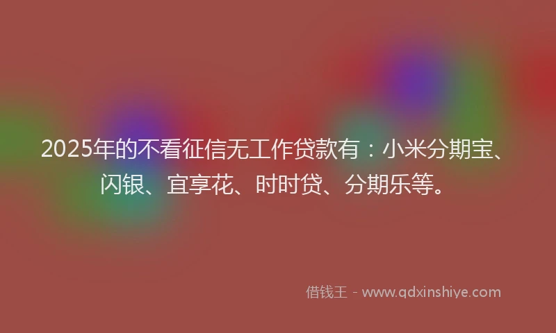 2025年的不看征信无工作贷款有：小米分期宝、闪银、宜享花、时时贷、分期乐等。