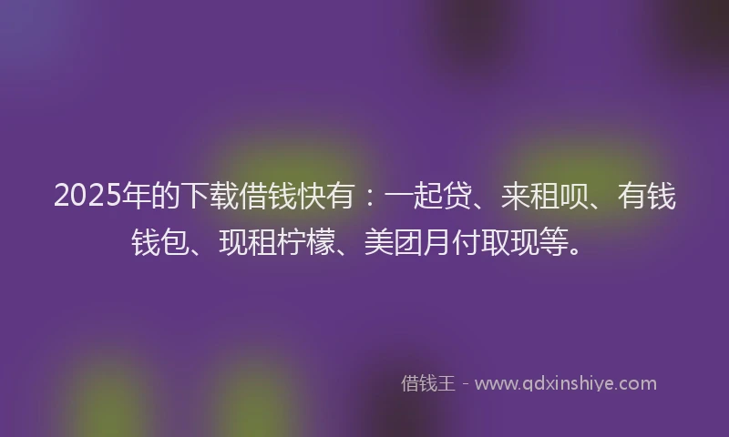 2025年的下载借钱快有：一起贷、来租呗、有钱钱包、现租柠檬、美团月付取现等。