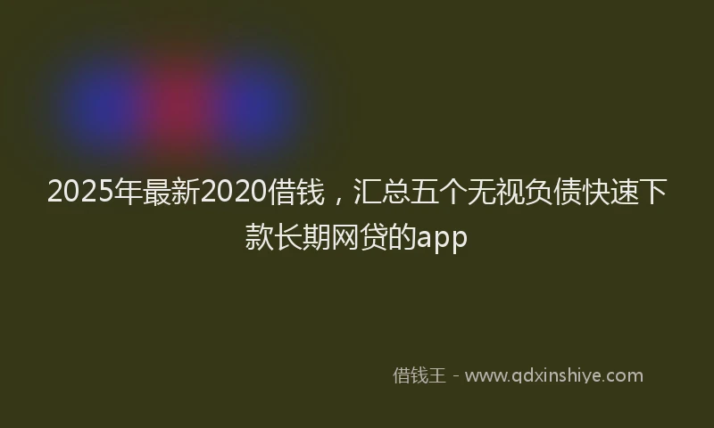 2025年最新2020借钱，汇总五个无视负债快速下款长期网贷的app
