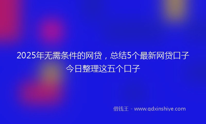 2025年无需条件的网贷，总结5个最新网贷口子今日整理这五个口子
