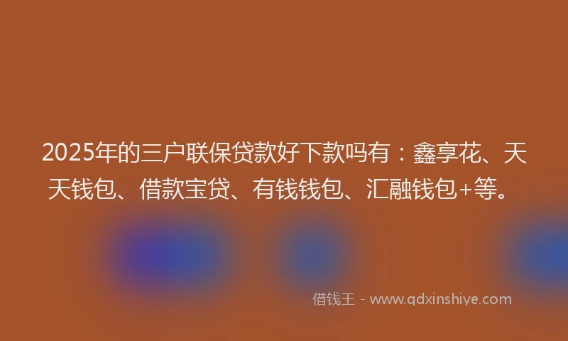 2025年的三户联保贷款好下款吗有：鑫享花、天天钱包、借款宝贷、有钱钱包、汇融钱包+等。