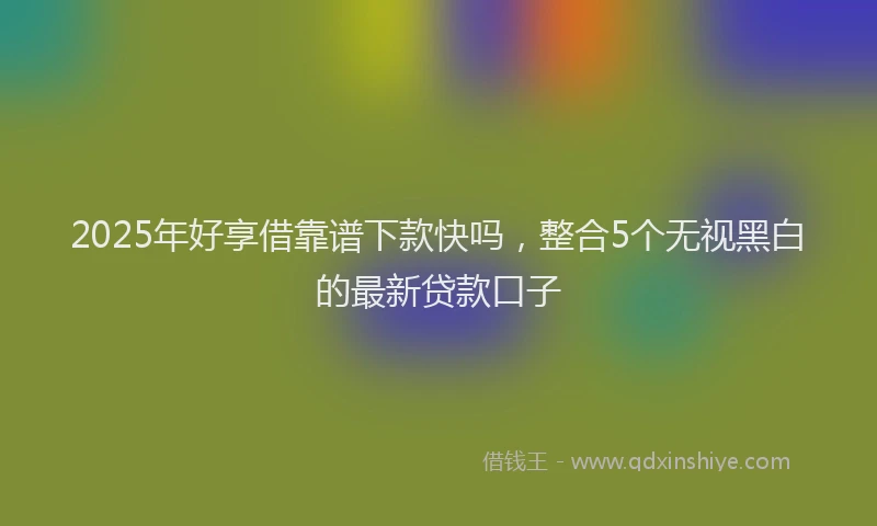 2025年好享借靠谱下款快吗，整合5个无视黑白的最新贷款口子