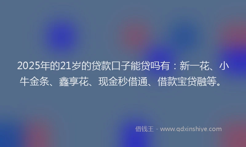 2025年的21岁的贷款口子能贷吗有：新一花、小牛金条、鑫享花、现金秒借通、借款宝贷融等。