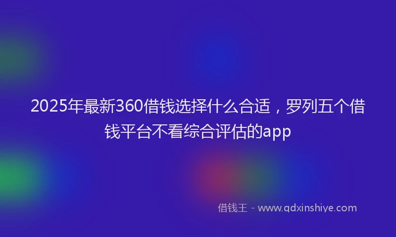2025年最新360借钱选择什么合适，罗列五个借钱平台不看综合评估的app