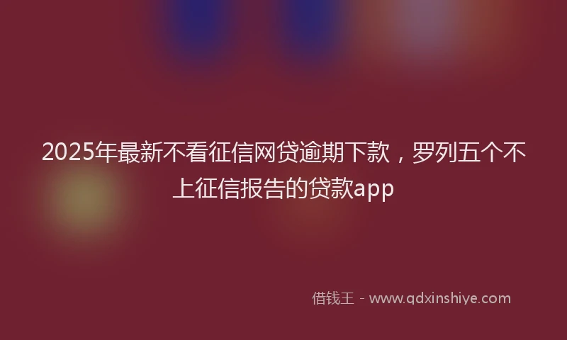 2025年最新不看征信网贷逾期下款，罗列五个不上征信报告的贷款app