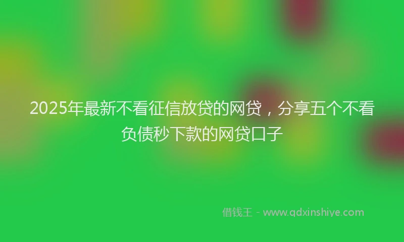 2025年最新不看征信放贷的网贷，分享五个不看负债秒下款的网贷口子