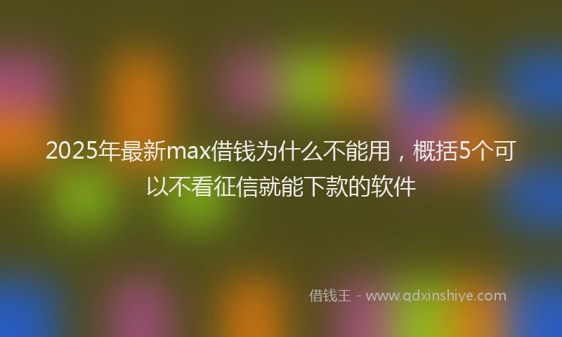 2025年最新max借钱为什么不能用，概括5个可以不看征信就能下款的软件