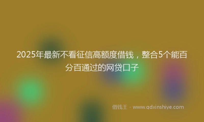 2025年最新不看征信高额度借钱，整合5个能百分百通过的网贷口子