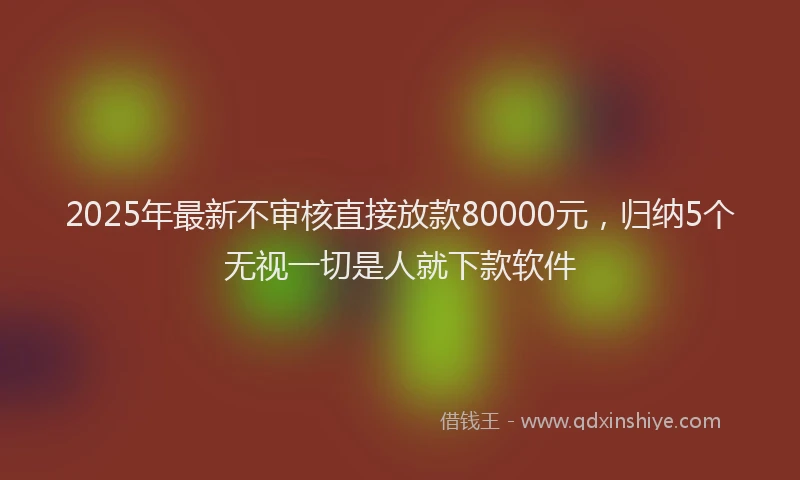 2025年最新不审核直接放款80000元，归纳5个无视一切是人就下款软件
