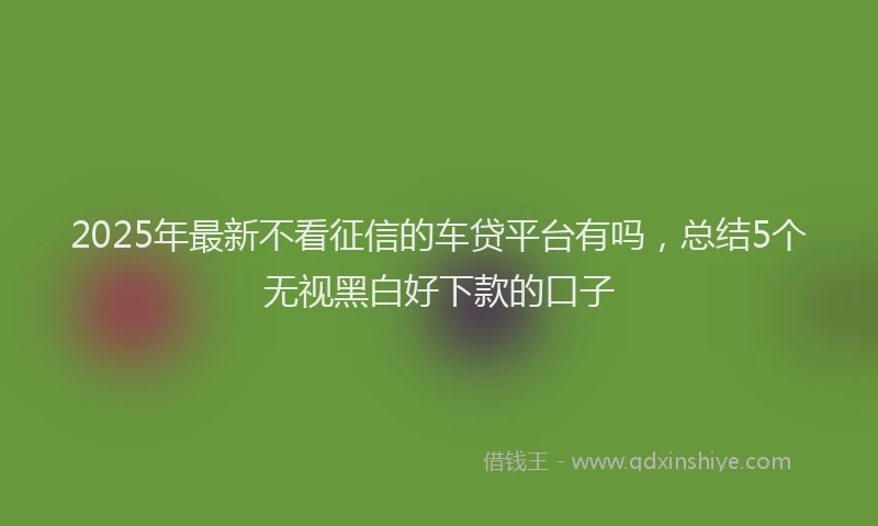 2025年最新不看征信的车贷平台有吗，总结5个无视黑白好下款的口子