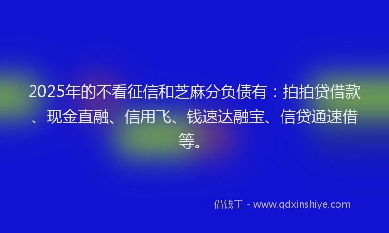 2025年的不看征信和芝麻分负债有：拍拍贷借款、现金直融、信用飞、钱速达融宝、信贷通速借等。