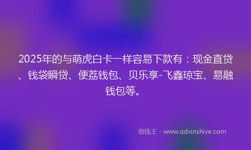 2025年的与萌虎白卡一样容易下款有：现金直贷、钱袋瞬贷、便荔钱包、贝乐享-飞鑫琼宝、易融钱包等。