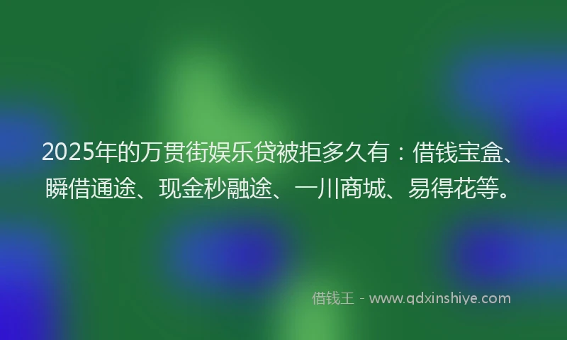 2025年的万贯街娱乐贷被拒多久有：借钱宝盒、瞬借通途、现金秒融途、一川商城、易得花等。