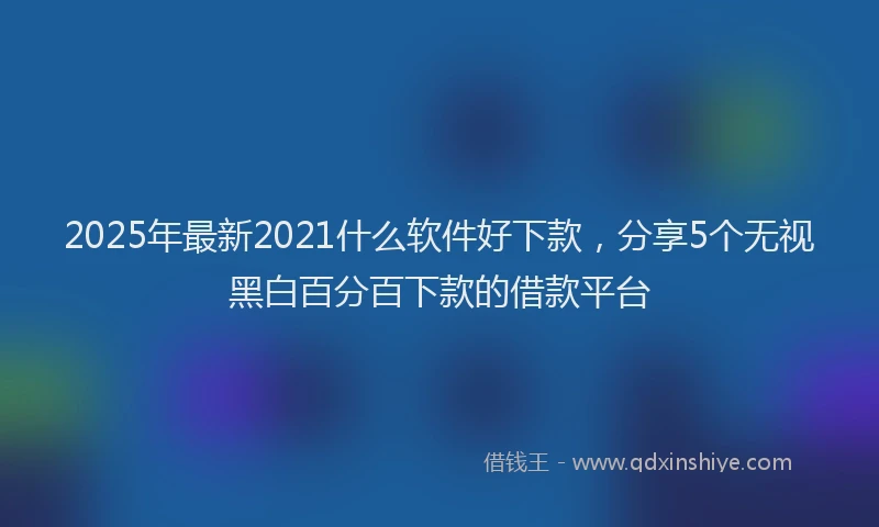 2025年最新2021什么软件好下款，分享5个无视黑白百分百下款的借款平台