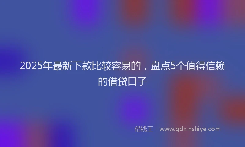2025年最新下款比较容易的，盘点5个值得信赖的借贷口子