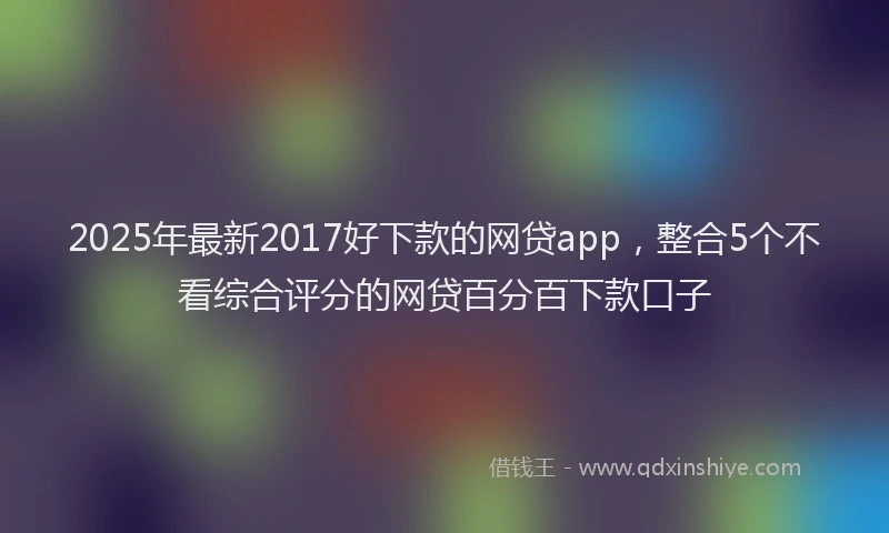 2025年最新2017好下款的网贷app，整合5个不看综合评分的网贷百分百下款口子