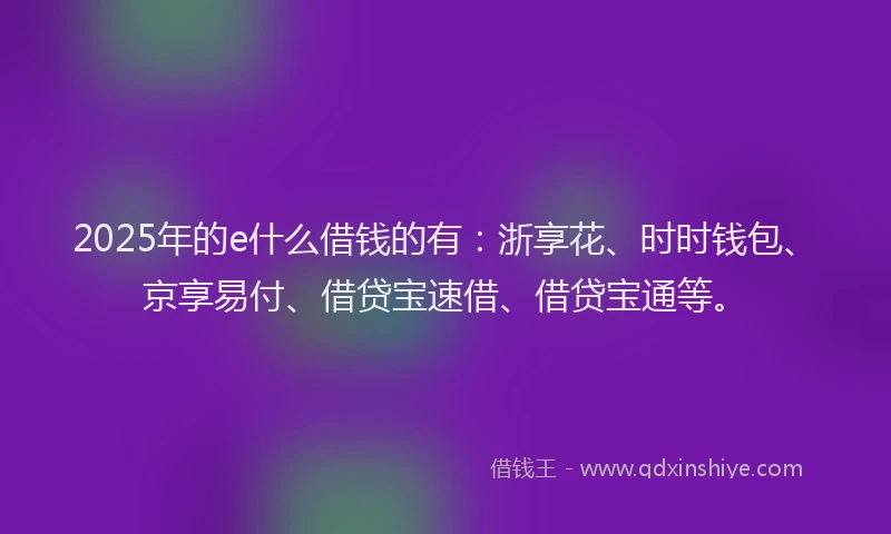 2025年的e什么借钱的有：浙享花、时时钱包、京享易付、借贷宝速借、借贷宝通等。