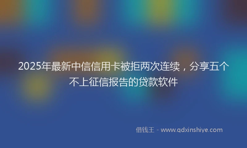 2025年最新中信信用卡被拒两次连续，分享五个不上征信报告的贷款软件