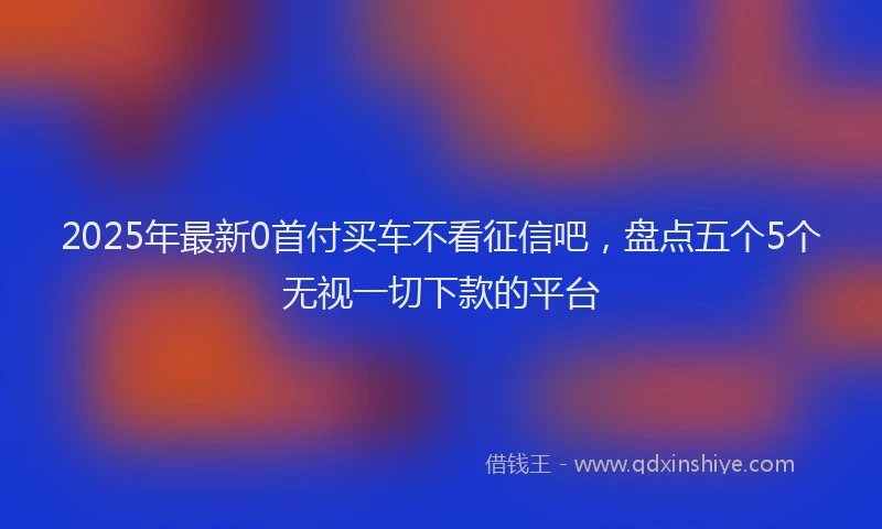 2025年最新0首付买车不看征信吧，盘点五个5个无视一切下款的平台