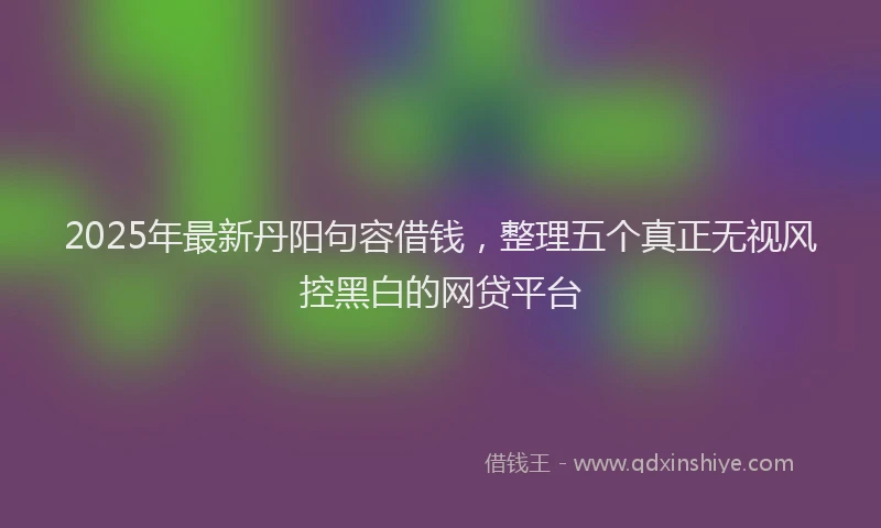 2025年最新丹阳句容借钱，整理五个真正无视风控黑白的网贷平台
