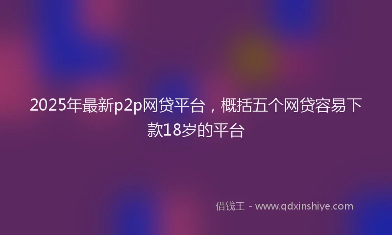 2025年最新p2p网贷平台，概括五个网贷容易下款18岁的平台