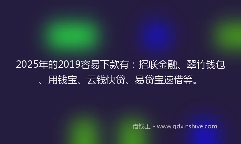 2025年的2019容易下款有：招联金融、翠竹钱包、用钱宝、云钱快贷、易贷宝速借等。
