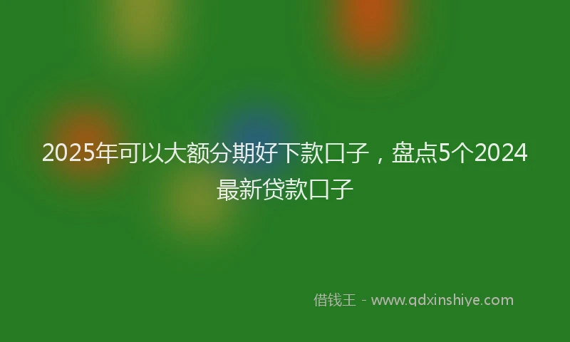 2025年可以大额分期好下款口子，盘点5个2024最新贷款口子