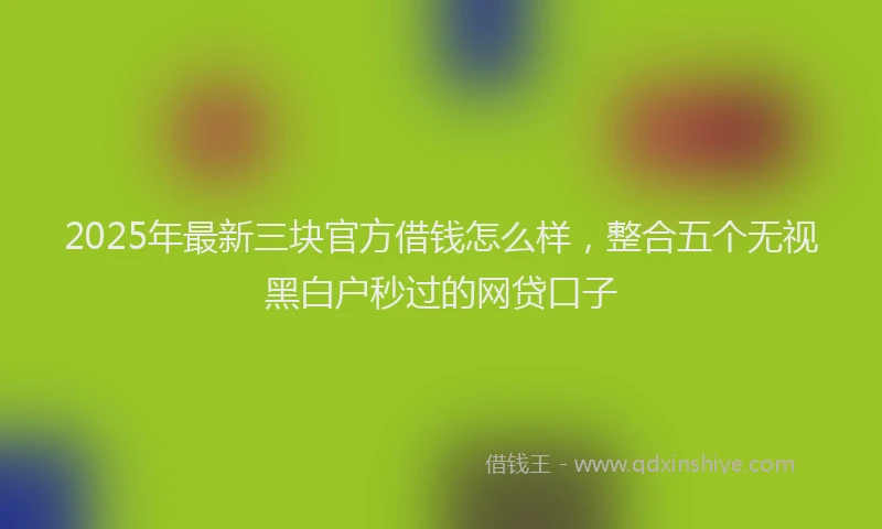 2025年最新三块官方借钱怎么样，整合五个无视黑白户秒过的网贷口子